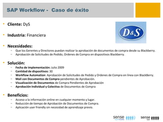 SAP Workflow - Caso de éxito

   Cliente: DyS

   Industria: Financiera

   Necesidades:
     –   Que los Gerentes y Directores puedan realizar la aprobación de documentos de compra desde su Blackberry.
     –   Aprobación de Solicitudes de Pedido, Ordenes de Compra en dispositivos Blackberry.

   Solución:
     –   Fecha de implementación: Julio 2009
     –   Cantidad de dispositivos: 30
     –   Workflow Automation: Aprobación de Solicitudes de Pedido y Ordenes de Compra en línea con BlackBerry.
     –   Mail con Documentos de Compra pendientes de Aprobación.
     –   Visualización de Documentos de Compra Pendientes de Aprobación
     –   Aprobación Individual y Colectiva de Documentos de Compra

   Beneficios:
     –   Acceso a la información online en cualquier momento y lugar.
     –   Reducción de tiempo de Aprobación de Documentos de Compra.
     –   Aplicación user friendly sin necesidad de aprendizaje previo.
 