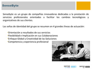 SenseByte


Sensebyte es un grupo de compañías innovadoras dedicadas a la prestación de
servicios profesionales orientados a facilitar los cambios tecnológicos y
organizativos de sus clientes.

Las señas de identidad del grupo se resumen en 4 grandes líneas de actuación:

    •Orientación a resultados de sus servicios
    •Flexibilidad e Implicación en sus Colaboraciones
    •Enfoque Global y Creatividad de las Soluciones
    •Competencia y experiencia profesional
 