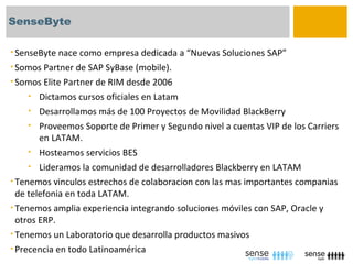 SenseByte

• SenseByte nace como empresa dedicada a “Nuevas Soluciones SAP”
• Somos Partner de SAP SyBase (mobile).
• Somos Elite Partner de RIM desde 2006
    •   Dictamos cursos oficiales en Latam
     • Desarrollamos más de 100 Proyectos de Movilidad BlackBerry
     • Proveemos Soporte de Primer y Segundo nivel a cuentas VIP de los Carriers
        en LATAM.
     • Hosteamos servicios BES
     • Lideramos la comunidad de desarrolladores Blackberry en LATAM
• Tenemos vinculos estrechos de colaboracion con las mas importantes companias
  de telefonia en toda LATAM.
• Tenemos amplia experiencia integrando soluciones móviles con SAP, Oracle y
  otros ERP.
• Tenemos un Laboratorio que desarrolla productos masivos
• Precencia en todo Latinoamérica
 