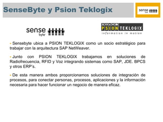 SenseByte y Psion Teklogix



  Sensebyte ubica a PSION TEKLOGIX como un socio estratégico para
 trabajar con la arquitectura SAP NetWeaver.

  Junto con PSION TEKLOGIX trabajamos en soluciones de
 Radiofrecuencia, RFID y Voz integrando sistemas como SAP, JDE. BPCS
 y otros ERP’s.

 De esta manera ambos proporcionamos soluciones de integración de
 procesos, para conectar personas, procesos, aplicaciones y la información
 necesaria para hacer funcionar un negocio de manera eficaz.
 