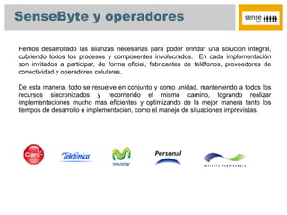 SenseByte y operadores

Hemos desarrollado las alianzas necesarias para poder brindar una solución integral,
cubriendo todos los procesos y componentes involucrados. En cada implementación
son invitados a participar, de forma oficial, fabricantes de teléfonos, proveedores de
conectividad y operadores celulares.

De esta manera, todo se resuelve en conjunto y como unidad, manteniendo a todos los
recursos sincronizados y recorriendo el mismo camino, logrando realizar
implementaciones mucho mas eficientes y optimizando de la mejor manera tanto los
tiempos de desarrollo e implementación, como el manejo de situaciones imprevistas.
 