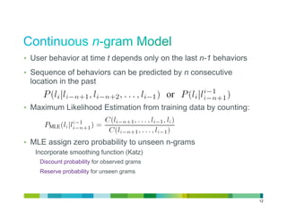 •  User behavior at time t depends only on the last n-1 behaviors

•  Sequence of behaviors can be predicted by n consecutive
 location in the past


•  Maximum Likelihood Estimation from training data by counting:



•  MLE assign zero probability to unseen n-grams
   Incorporate smoothing function (Katz)
    Discount probability for observed grams
    Reserve probability for unseen grams




                                                                    12
 