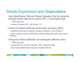 •  User Identification Test and Owner Detection Test for randomly
 selected partial data set (4 users) with 1:1 training/test split
   •  ~ 99% accuracy
   •  number of leaves: 56 , size of tree: 111

•  Using non-motion attributes yields lower accuracy (96%)
   •  Significant tree size reduction, number of leaves: 3, size of tree: 5
   •  Cross entropy may be significant to easily distinguish users using some
   features.

•  Using only motion attributes can distinguish different users
   •  ~ 98% accuracy
   •  very large tree, number of leaves: 267, size of tree 533
   •  may cause performance issues on mobile platform



                                                                                19
 