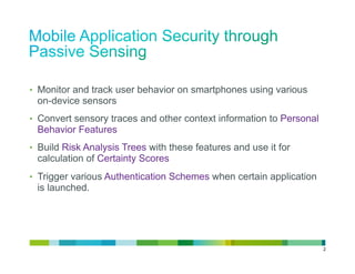 •  Monitor and track user behavior on smartphones using various
 on-device sensors
•  Convert sensory traces and other context information to Personal
 Behavior Features
•  Build Risk Analysis Trees with these features and use it for
 calculation of Certainty Scores
•  Trigger various Authentication Schemes when certain application
 is launched.




                                                                      2
 