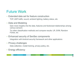 •  Extended data set for feature construction
   TCP, UDP traffic; sound; ambient lighting; battery status, etc.

•  Data and Modeling
   Gain more insights into the data, features and factorized relationships among
   various sensors
   Try other classification methods and compare results: LR, SVM, Random
   Forest, etc

•  Enhanced security of SenSec components
   Integration with Android security framework and other applications

•  Privacy challenges
   Data collection, model training, privacy policy, etc.

•  Energy efficiency


                                                                                   23
 