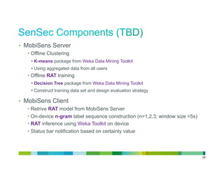 •  MobiSens Server
   •  Offline Clustering
    •  K-means package from Weka Data Mining Toolkit
    •  Using aggregated data from all users
   •  Offline RAT training
    •  Decision Tree package from Weka Data Mining Toolkit
    •  Construct training data set and design evaluation strategy

•  MobiSens Client
   •  Retrive RAT model from MobiSens Server
   •  On-device n-gram label sequence construction (n=1,2,3; window size =5s)
   •  RAT inference using Weka Toolkit on device
   •  Status bar notification based on certainty value




                                                                                29
 