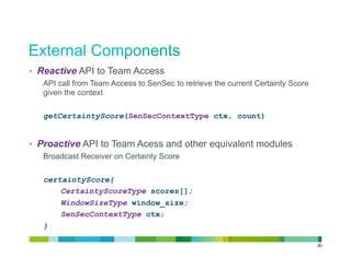 •  Reactive API to Team Access
   API call from Team Access to SenSec to retrieve the current Certainty Score
   given the context

   getCertaintyScore(SenSecContextType ctx, count)


•  Proactive API to Team Acess and other equivalent modules
   Broadcast Receiver on Certainty Score

   certaintyScore{
       CertaintyScoreType scores[];
       WindowSizeType window_size;
       SenSecContextType ctx;
   }

                                                                                 30
 