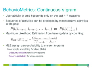 13
•  User activity at time t depends only on the last n-1 locations
•  Sequence of activities can be predicted by n consecutive activities
in the past
•  Maximum Likelihood Estimation from training data by counting:
•  MLE assign zero probability to unseen n-grams
Incorporate smoothing function (Katz)
Discount probability for observed grams
Reserve probability for unseen grams
 