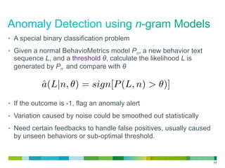 17
•  A special binary classification problem
•  Given a normal BehavioMetrics model Pn, a new behavior text
sequence L, and a threshold θ, calculate the likelihood L is
generated by Pn and compare with θ
•  If the outcome is -1, flag an anomaly alert
•  Variation caused by noise could be smoothed out statistically
•  Need certain feedbacks to handle false positives, usually caused
by unseen behaviors or sub-optimal threshold.
ˆa(L|n, ) = sign[P(L, n) > )]
 