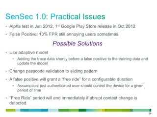 29
•  Alpha test in Jun 2012, 1st Google Play Store release in Oct 2012
•  False Positive: 13% FPR still annoying users sometimes
Possible Solutions
•  Use adaptive model
•  Adding the trace data shortly before a false positive to the training data and
update the model
•  Change passcode validation to sliding pattern
•  A false positive will grant a “free ride” for a configurable duration
•  Assumption: just authenticated user should control the device for a given
period of time
•  “Free Ride” period will end immediately if abrupt context change is
detected.
 