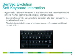 31
•  Hypothesis: the micro-behavior a user interacts with the soft keyboard
reflects his/her cognitive and physical characteristics.
Cognitive fingerprints: typing rhythms, correction rate, delay between keys,
duration at each key….
Physical characteristics: area of pressure, amount of pressure, position of
contact, shift …
 