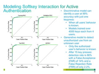 35
•  Discriminative model can
identify a user at 99%
accuracy with just one
keypress:
•  When all users’ behavior
is known.
•  Models trained over
4000 keys each from 4
users.
•  Generative model to detect
unauthorized use from an
unknown user
•  Only the authorized
user’s behavior is known
•  After 15 key presses:
detection rate is 86%
with a False Acceptance
(FAR) of 14% and a
False Rejection Rate
(FRR) of only 2.2%.
 