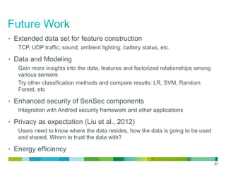 37
•  Extended data set for feature construction
TCP, UDP traffic; sound; ambient lighting; battery status, etc.
•  Data and Modeling
Gain more insights into the data, features and factorized relationships among
various sensors
Try other classification methods and compare results: LR, SVM, Random
Forest, etc
•  Enhanced security of SenSec components
Integration with Android security framework and other applications
•  Privacy as expectation (Liu et al., 2012)
Users need to know where the data resides, how the data is going to be used
and shared. Whom to trust the data with?
•  Energy efficiency
 