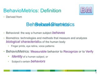6
•  Derived from
•  Behavioral: the way a human subject behaves
•  Biometrics: technologies and methods that measure and analyzes
biological characteristics of the human body
•  Finger prints, eye retina, voice patterns
•  BehavioMetrics: Measurable behavior to Recognize or to Verify
•  Identity of a human subject, or
•  Subject’s certain behaviors
Behavioral BiometricsBehaviometrics
 