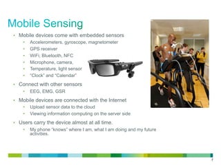 7
•  Mobile devices come with embedded sensors
•  Accelerometers, gyroscope, magnetometer
•  GPS receiver
•  WiFi, Bluetooth, NFC
•  Microphone, camera,
•  Temperature, light sensor
•  “Clock” and “Calendar”
•  Connect with other sensors
•  EEG, EMG, GSR
•  Mobile devices are connected with the Internet
•  Upload sensor data to the cloud
•  Viewing information computing on the server side
•  Users carry the device almost at all time.
•  My phone “knows” where I am, what I am doing and my future
activities.
 