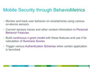 9
•  Monitor and track user behavior on smartphones using various
on-device sensors
•  Convert sensory traces and other context information to Personal
Behavior Features
•  Build continuous n-gram model with these features and use it for
calculation of Sureness Scores
•  Trigger various Authentication Schemes when certain application
is launched.
 