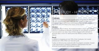 Challenges
With the continual pressures and unpredictability of regarding the Affordable
Care Act, hospital leaders were challenged with finding innovative ways
to improve financial performance while keeping front-line staff engaged in
the process and committed to the mission of this hospital
Solution
By deploying "Ideas At Work," the hospital provided a unique "gain sharing"
incentive to employees at all levels in exchange for cost reduction, as well as
improved patient-care ideas. Ideas At Work engaged staff at all levels to
generate ideas in return for award points that offered a variety of reward
options.
Result
In addition to engaging just over 50% of their employees, the hospital
achieved over 120% of their cost-reduction goals.
Further, an internal survey conducted after the program concluded, showed
a 31% improvement in overall job satisfaction measurements that were
attributed to participation and employee rewards.
CASE STUDY - HOSPITAL
 