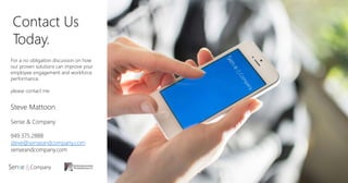 Contact Us
Today.
For a no obligation discussion on how
our proven solutions can improve your
employee engagement and workforce
performance,
please contact me.
Steve Mattoon
Sense & Company
949.375.2888
steve@senseandcompany.com
senseandcompany.com
 