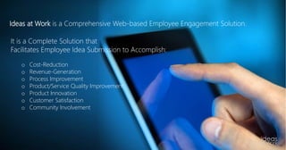 A Complete SolutionIdeas at Work is a Comprehensive Web-based Employee Engagement Solution.
It is a Complete Solution that
Facilitates Employee Idea Submission to Accomplish:
o Cost-Reduction
o Revenue-Generation
o Process Improvement
o Product/Service Quality Improvement
o Product Innovation
o Customer Satisfaction
o Community Involvement
 