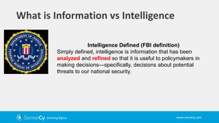 www.sensecy.com
What is Information vs Intelligence
Intelligence Defined (FBI definition)
Simply defined, intelligence is information that has been
analyzed and refined so that it is useful to policymakers in
making decisions—specifically, decisions about potential
threats to our national security.
 