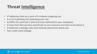 www.sensecy.com
Threat Intelligence
• IP Addresses that are a part of a malware targeting you
• A url of a phishing site replicating your site
• An MD5 of a tool that is planned to be delivered to your employees
• A news item that pertains specifically to your business and what to do about it
• A hacktivist campaign date and methods planned to attack you
• Your credit cards leakage
 