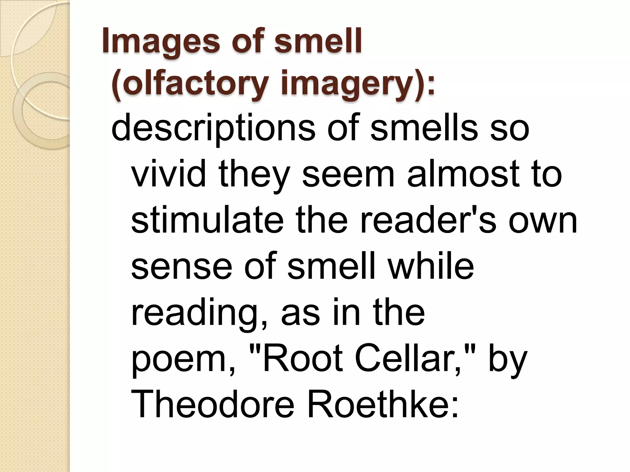 Images of smell
 (olfactory imagery):
descriptions of smells so
 vivid they seem almost to
 stimulate the reader's own
 sense of smell while
 reading, as in the
 poem, "Root Cellar," by
 Theodore Roethke:
 