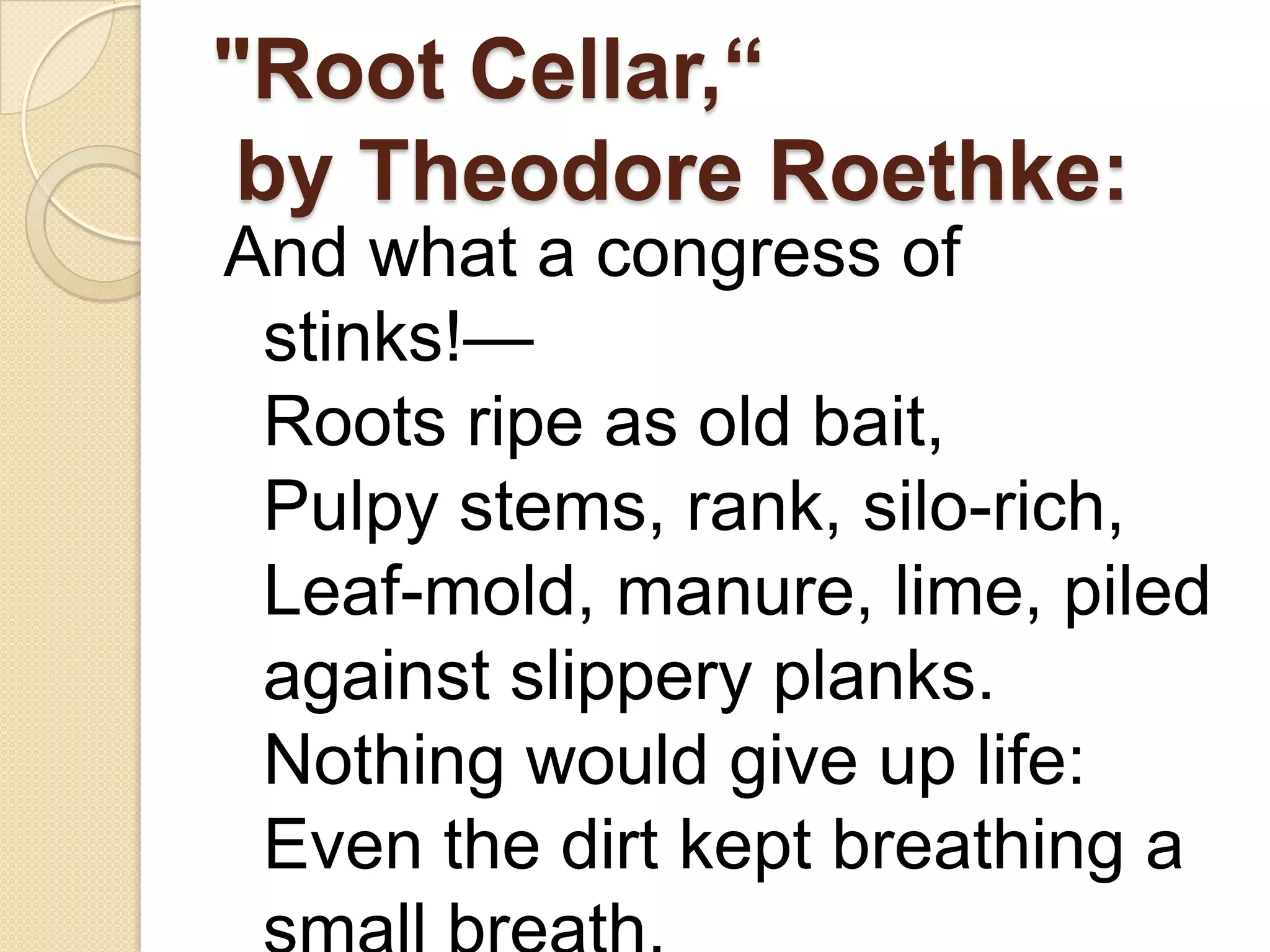 "Root Cellar,“
 by Theodore Roethke:
And what a congress of
 stinks!—
 Roots ripe as old bait,
 Pulpy stems, rank, silo-rich,
 Leaf-mold, manure, lime, piled
 against slippery planks.
 Nothing would give up life:
 Even the dirt kept breathing a
 