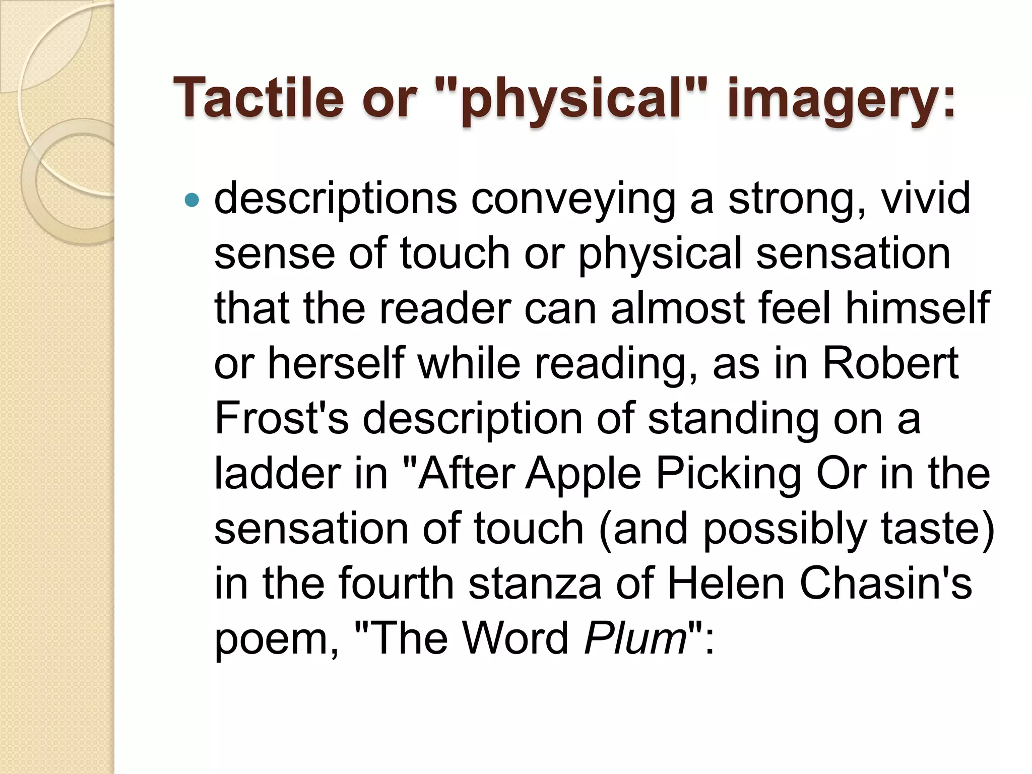 Tactile or "physical" imagery:
   descriptions conveying a strong, vivid
    sense of touch or physical sensation
    that the reader can almost feel himself
    or herself while reading, as in Robert
    Frost's description of standing on a
    ladder in "After Apple Picking Or in the
    sensation of touch (and possibly taste)
    in the fourth stanza of Helen Chasin's
    poem, "The Word Plum":
 