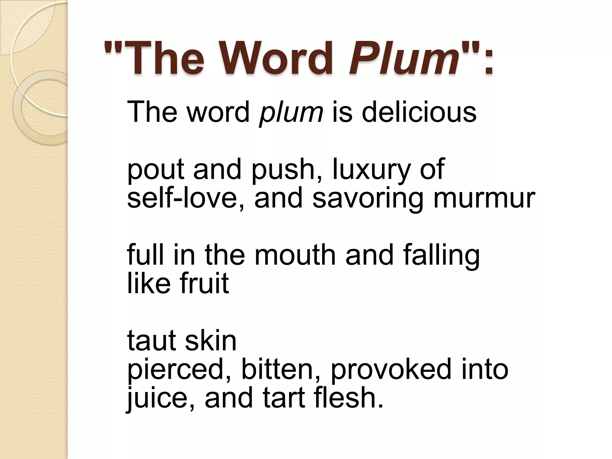"The Word Plum":
The word plum is delicious
pout and push, luxury of
self-love, and savoring murmur
full in the mouth and falling
like fruit
taut skin
pierced, bitten, provoked into
juice, and tart flesh.
 