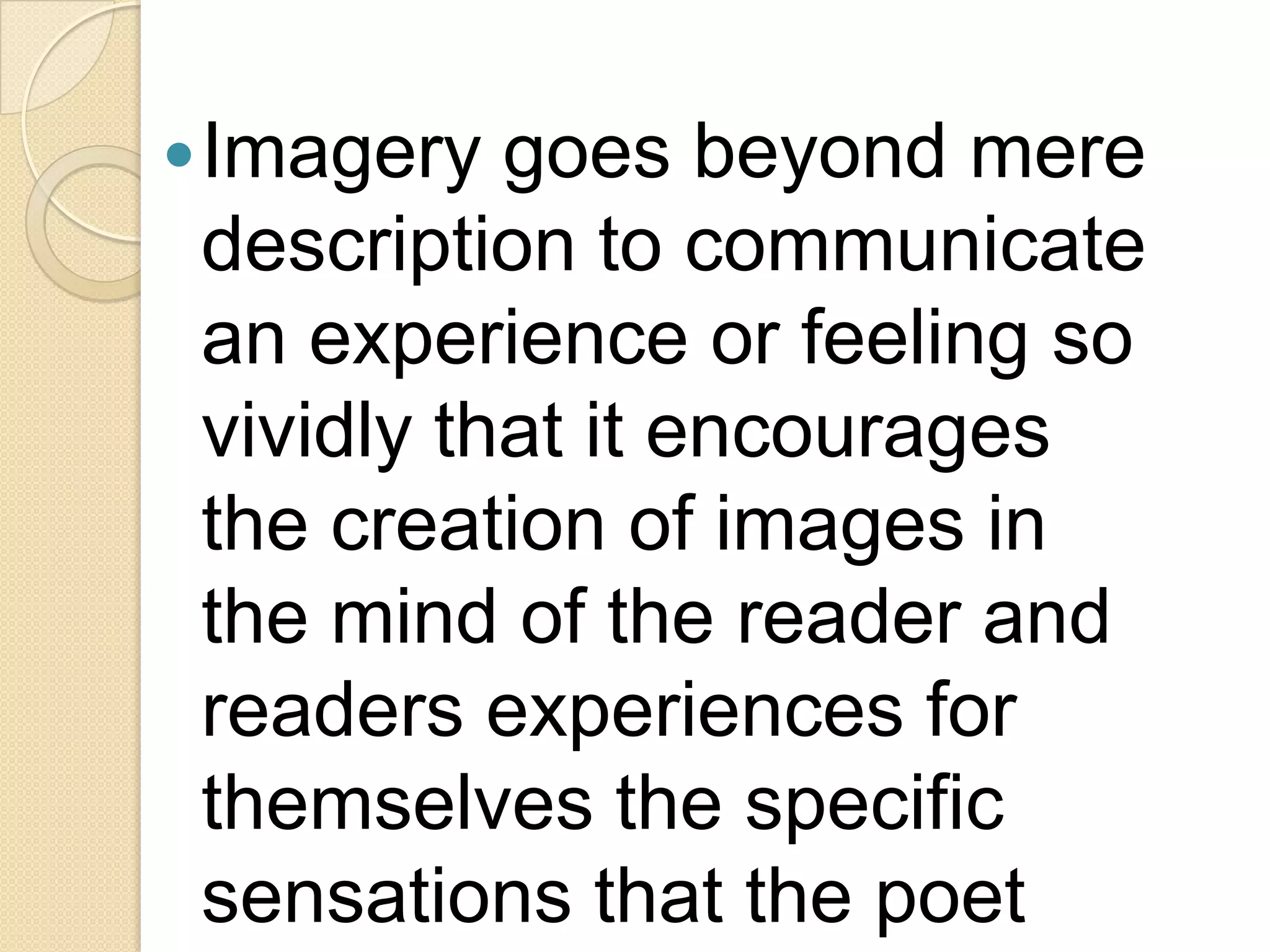  Imagery  goes beyond mere
 description to communicate
 an experience or feeling so
 vividly that it encourages
 the creation of images in
 the mind of the reader and
 readers experiences for
 themselves the specific
 sensations that the poet
 