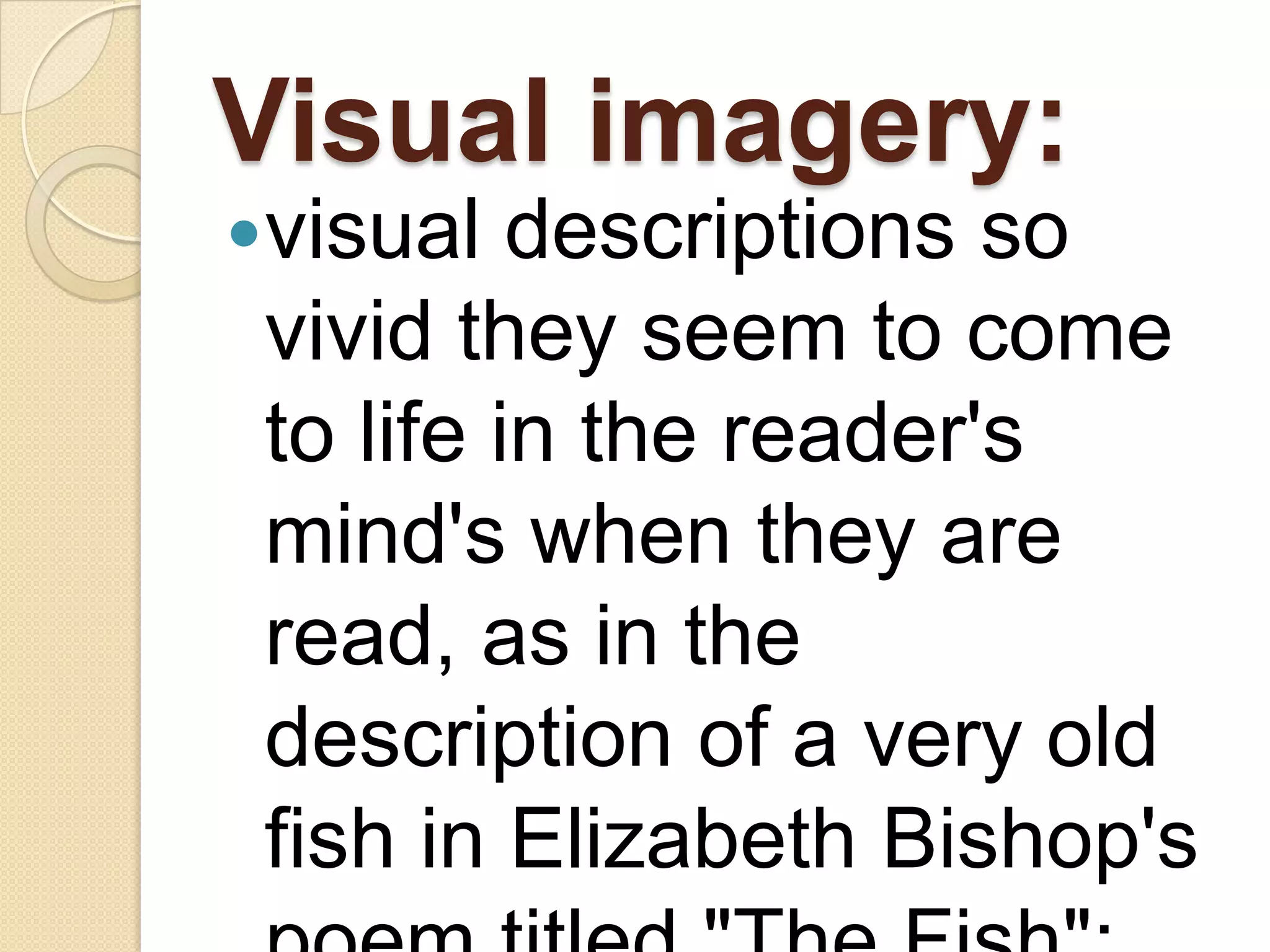 Visual imagery:
visual   descriptions so
 vivid they seem to come
 to life in the reader's
 mind's when they are
 read, as in the
 description of a very old
 fish in Elizabeth Bishop's
 