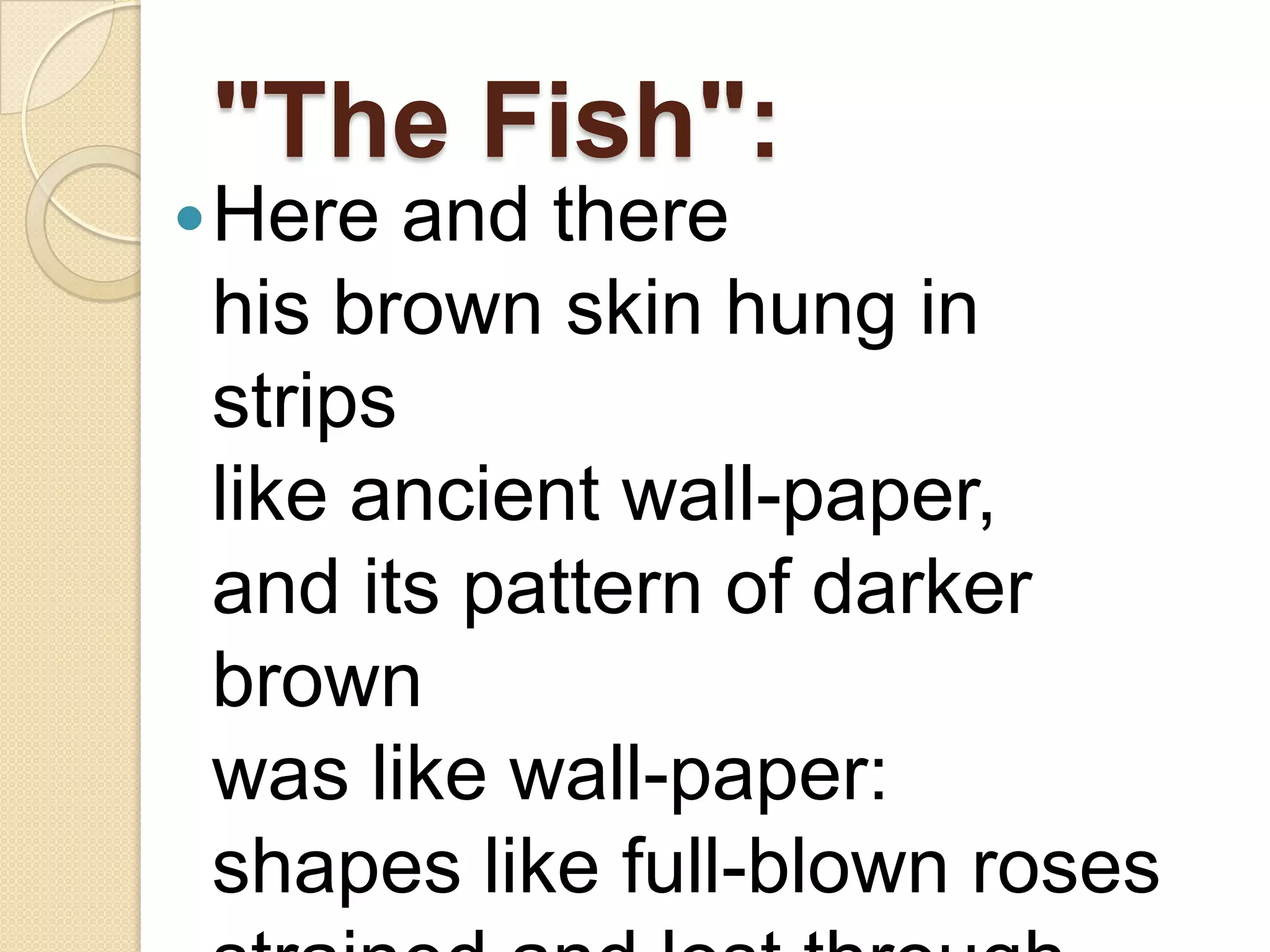 "The Fish":
 Here  and there
 his brown skin hung in
 strips
 like ancient wall-paper,
 and its pattern of darker
 brown
 was like wall-paper:
 shapes like full-blown roses
 