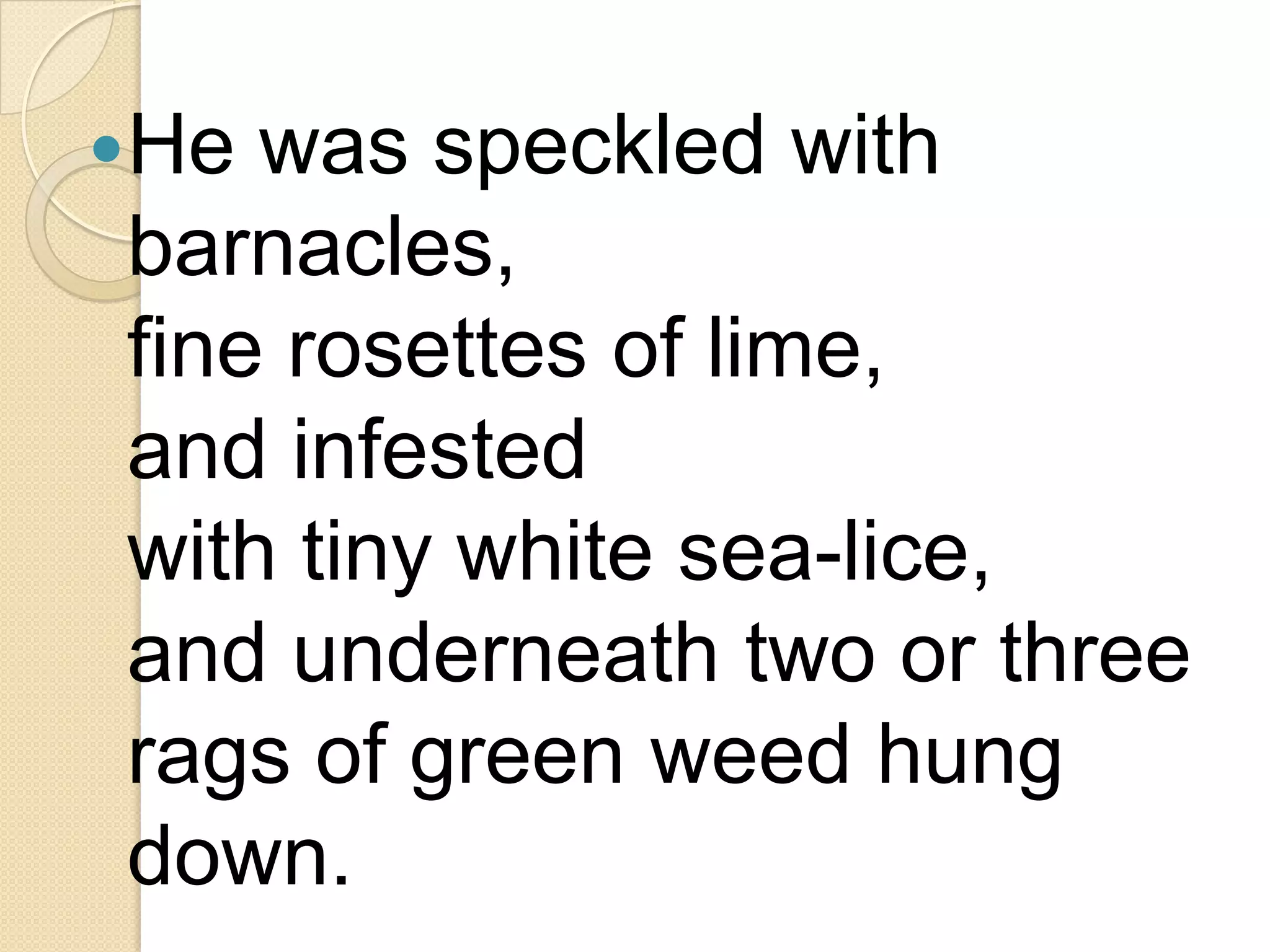 He was speckled with
barnacles,
fine rosettes of lime,
and infested
with tiny white sea-lice,
and underneath two or three
rags of green weed hung
down.
 