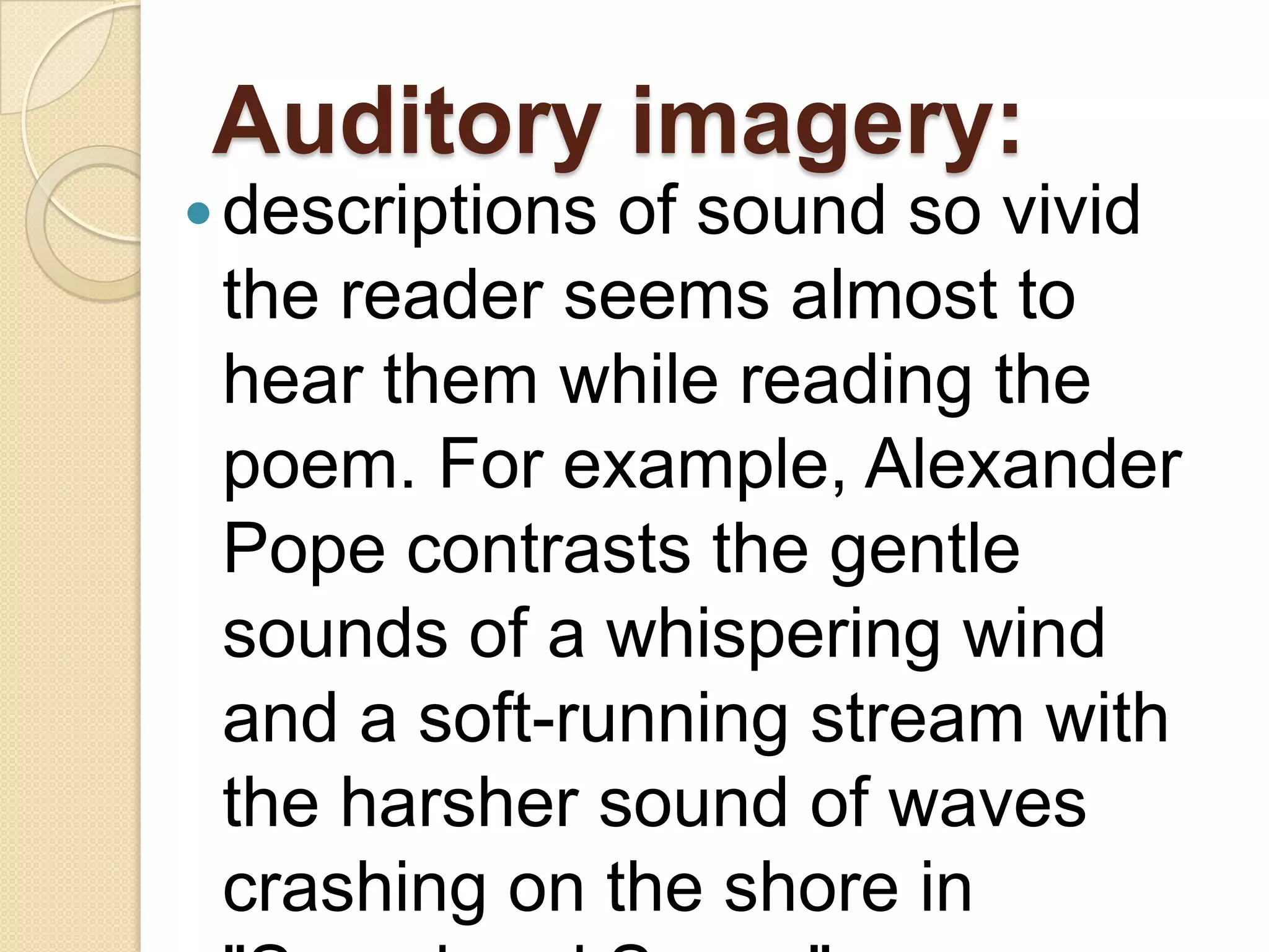Auditory imagery:
 descriptionsof sound so vivid
 the reader seems almost to
 hear them while reading the
 poem. For example, Alexander
 Pope contrasts the gentle
 sounds of a whispering wind
 and a soft-running stream with
 the harsher sound of waves
 crashing on the shore in
 