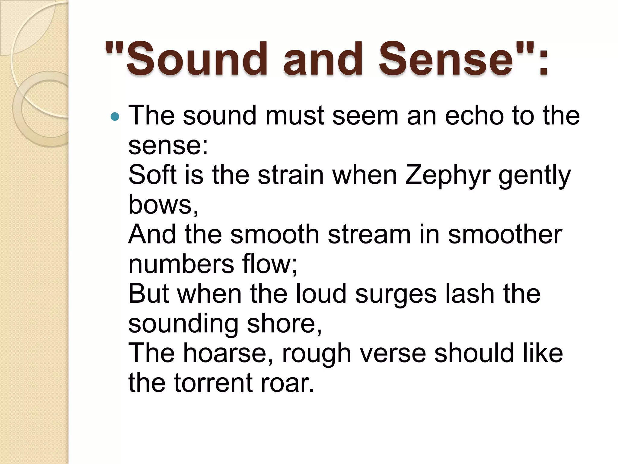 "Sound and Sense":
   The sound must seem an echo to the
    sense:
    Soft is the strain when Zephyr gently
    bows,
    And the smooth stream in smoother
    numbers flow;
    But when the loud surges lash the
    sounding shore,
    The hoarse, rough verse should like
    the torrent roar.
 