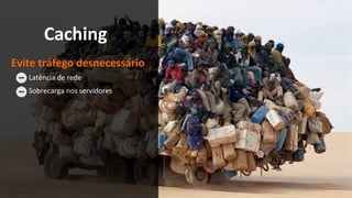 Caching	
Evite	tráfego	desnecessário	
	Latência	de	rede		
	Sobrecarga	nos	servidores	
 