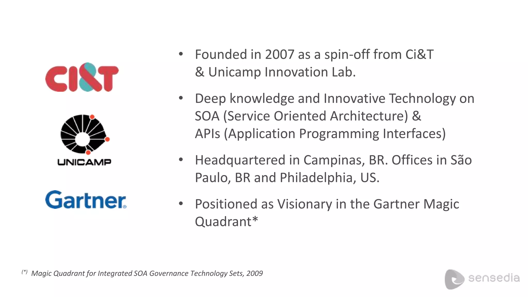 • Founded in 2007 as a spin-off from Ci&T
& Unicamp Innovation Lab.
• Deep knowledge and Innovative Technology on
SOA (Service Oriented Architecture) &
APIs (Application Programming Interfaces)
• Headquartered in Campinas, BR. Offices in São
Paulo, BR and Philadelphia, US.
• Positioned as Visionary in the Gartner Magic
Quadrant*
(*) Magic Quadrant for Integrated SOA Governance Technology Sets, 2009