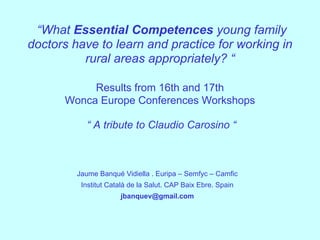 “What Essential Competences young family
doctors have to learn and practice for working in
          rural areas appropriately? “

           Results from 16th and 17th
      Wonca Europe Conferences Workshops

           “ A tribute to Claudio Carosino “



         Jaume Banqué Vidiella . Euripa – Semfyc – Camfic
          Institut Català de la Salut. CAP Baix Ebre. Spain
                      jbanquev@gmail.com
 