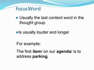 FocusWord
⚫ Usually the last content word in the
thought group.
⚫Is usually louder and longer
For example:
The first item/ on our agenda/ is to
address parking.
 