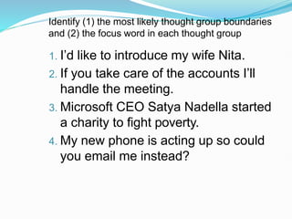 Identify (1) the most likely thought group boundaries
and (2) the focus word in each thought group
1. I’d like to introduce my wife Nita.
2. If you take care of the accounts I’ll
handle the meeting.
3. Microsoft CEO Satya Nadella started
a charity to fight poverty.
4. My new phone is acting up so could
you email me instead?
 