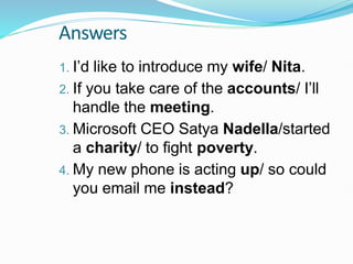 Answers
1. I’d like to introduce my wife/ Nita.
2. If you take care of the accounts/ I’ll
handle the meeting.
3. Microsoft CEO Satya Nadella/started
a charity/ to fight poverty.
4. My new phone is acting up/ so could
you email me instead?
 
