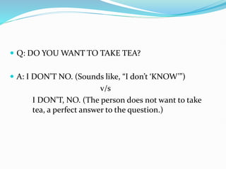  Q: DO YOU WANT TO TAKE TEA?
 A: I DON’T NO. (Sounds like, “I don’t ‘KNOW’”)
v/s
I DON’T, NO. (The person does not want to take
tea, a perfect answer to the question.)
 