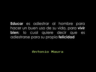 Educar es adiestrar al hombre para
hacer un buen uso de su vida, para vivir
bien; lo cual quiere decir que es
adiestrarse para su propia felicidad
Antonio Maura