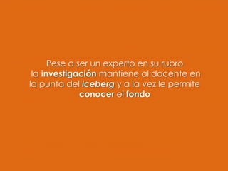 Pese a ser un experto en su rubro
la investigación mantiene al docente en
la punta del iceberg y a la vez le permite
conocer el fondo