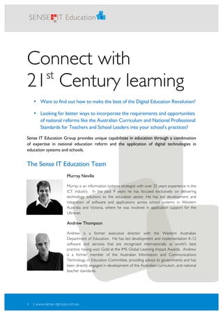 1
2




        SENSE IT Education




    Connect with
      st
    21 Century learning
         • Want to find out how to make the best of the Digital Education Revolution?

         • Looking for better ways to incorporate the requirements and opportunities
           of national reforms like the Australian Curriculum and National Professional
           Standards for Teachers and School Leaders into your school’s practices?

    Sense IT Education Group provides unique capabilities in education through a combination
    of expertise in national education reform and the application of digital technologies in
    education systems and schools.


    The Sense IT Education Team
                            Murray Neville

                            Murray is an information systems strategist with over 25 years experience in the
                            ICT industry. In the past 9 years he has focused exclusively on delivering
                            technology solutions to the education sector. He has led development and
                            integration of software and applications across school systems in Western
                            Australia and Victoria, where he was involved in application support for the
                            Ultranet.

                            Andrew Thompson

                            Andrew is a former executive director with the Western Australian
                            Department of Education. He has led development and implementation K-12
                            software and services that are recognised internationally as world’s best
                            practice, having won Gold at the IMS Global Learning Impact Awards. Andrew
                            is a former member of the Australian Information and Communications
                            Technology in Education Committee, providing advice to governments and has
                            been directly engaged in development of the Australian curriculum, and national
                            teacher standards.




    1    | www.sense-itgroup.com.au
 