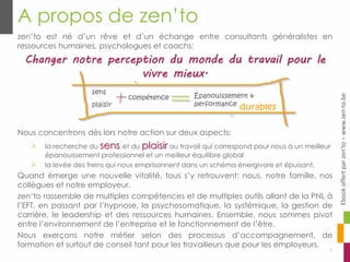zen’to est né d’un rêve et d’un échange entre consultants généralistes en
ressources humaines, psychologues et coachs:
Changer notre perception du monde du travail pour le
vivre mieux.
Nous concentrons dès lors notre action sur deux aspects:
la recherche du sens et du plaisir au travail qui correspond pour nous à un meilleur
épanouissement professionnel et un meilleur équilibre global
la levée des freins qui nous emprisonnent dans un schéma énergivore et épuisant.
Quand émerge une nouvelle vitalité, tous s’y retrouvent: nous, notre famille, nos
collègues et notre employeur.
zen‘to rassemble de multiples compétences et de multiples outils allant de la PNL à
l’EFT, en passant par l’hypnose, la psychosomatique, la systémique, la gestion de
carrière, le leadership et des ressources humaines. Ensemble, nous sommes pivot
entre l’environnement de l’entreprise et le fonctionnement de l’être.
Nous exerçons notre métier selon des processus d’accompagnement, de
formation et surtout de conseil tant pour les travailleurs que pour les employeurs.
A propos de zen’to
12
sens
plaisir
compétence Épanouissement &
performance
durables
Ebookoffertparzen’to–www.zen-to.be
 