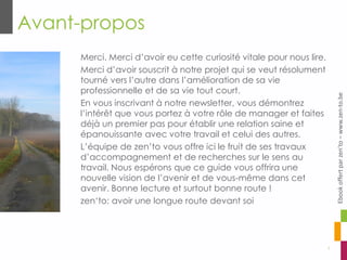 Avant-propos
3
Merci. Merci d’avoir eu cette curiosité vitale pour nous lire.
Merci d’avoir souscrit à notre projet qui se veut résolument
tourné vers l’autre dans l’amélioration de sa vie
professionnelle et de sa vie tout court.
En vous inscrivant à notre newsletter, vous démontrez
l’intérêt que vous portez à votre rôle de manager et faites
déjà un premier pas pour établir une relation saine et
épanouissante avec votre travail et celui des autres.
L’équipe de zen’to vous offre ici le fruit de ses travaux
d’accompagnement et de recherches sur le sens au
travail. Nous espérons que ce guide vous offrira une
nouvelle vision de l’avenir et de vous-même dans cet
avenir. Bonne lecture et surtout bonne route !
zen‘to: avoir une longue route devant soi
Ebookoffertparzen’to–www.zen-to.be
 