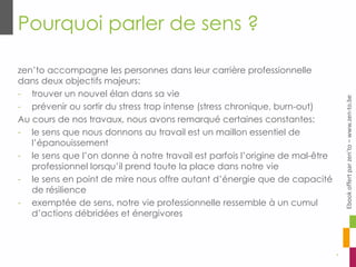 Pourquoi parler de sens ?
4
zen’to accompagne les personnes dans leur carrière professionnelle
dans deux objectifs majeurs:
- trouver un nouvel élan dans sa vie
- prévenir ou sortir du stress trop intense (stress chronique, burn-out)
Au cours de nos travaux, nous avons remarqué certaines constantes:
- le sens que nous donnons au travail est un maillon essentiel de
l’épanouissement
- le sens que l’on donne à notre travail est parfois l’origine de mal-être
professionnel lorsqu’il prend toute la place dans notre vie
- le sens en point de mire nous offre autant d’énergie que de capacité
de résilience
- exemptée de sens, notre vie professionnelle ressemble à un cumul
d’actions débridées et énergivores
Ebookoffertparzen’to–www.zen-to.be
 