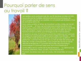 Pourquoi parler de sens
au travail ?
Les repères socio-professionnels de ces 20 dernières années ont été
bousculés par les multiples décloisonnements économiques, les
technologies rapides et accessibles, la complexité généralisée à tous
les domaines de la vie.
Dans cette société, le temps de travail est continu, le lieu de travail
est le monde … et nous, qui sommes-nous si notre travail ne nous
permet plus, dans cette complexité et dans cette hyperconnectivité,
nous démarquer ? Le sens au travail est autant le reflet de notre
fonctionnement sociétal que l’émergence de l’individualisme.
La question se pose d’autant plus quand les cadences sont accrues,
les exigences organisationnelles et personnelles trop élevées … dans
toute cette masse de tâches que je veux faire avec qualité et
perfection, comment trouver du sens au fait de faire des erreurs, de
faire des choses contradictoires, d’accomplir des tâches et de les
détruire le lendemain ? Comment réconcilier des informations
antinomiques ? Comment faire avec tant d’incohérences ?
Le travailleur est au centre de toutes les tensions … au détriment de
toutes les attentions. Alors, ce sens, il le recherche seul.
Pourtant, souvenez vous: seul, on va plus vite; ensemble, on va plus
loin.
5
Ebookoffertparzen’to–www.zen-to.be
 
