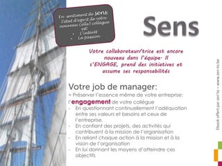= Préserver l’essence même de votre entreprise:
l’engagement de votre collègue
- En questionnant continuellement l’adéquation
entre ses valeurs et besoins et ceux de
l’entreprise.
- En confiant des projets, des activités qui
contribuent à la mission de l’organisation
- En reliant chaque action à la mission et à la
vision de l’organisation
- En lui donnant les moyens d’atteindre ces
objectifs
Votre collaborateur/trice est encore
nouveau dans l’équipe. Il
s’ENGAGE, prend des initiatives et
assume ses responsabilités
Ebookoffertparzen’to–www.zen-to.be
 